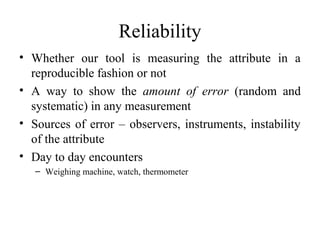 Reliability
• Whether our tool is measuring the attribute in a
  reproducible fashion or not
• A way to show the amount of error (random and
  systematic) in any measurement
• Sources of error – observers, instruments, instability
  of the attribute
• Day to day encounters
   – Weighing machine, watch, thermometer
 