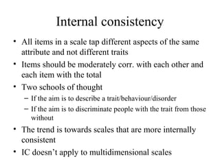 Internal consistency
• All items in a scale tap different aspects of the same
  attribute and not different traits
• Items should be moderately corr. with each other and
  each item with the total
• Two schools of thought
   – If the aim is to describe a trait/behaviour/disorder
   – If the aim is to discriminate people with the trait from those
     without
• The trend is towards scales that are more internally
  consistent
• IC doesn’t apply to multidimensional scales
 
