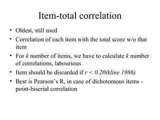Item-total correlation
• Oldest, still used
• Correlation of each item with the total score w/o that
  item
• For k number of items, we have to calculate k number
  of correlations, labourious
• Item should be discarded if r < 0.20(kline 1986)
• Best is Pearson’s R, in case of dichotomous items -
  point-biserial correlation
 