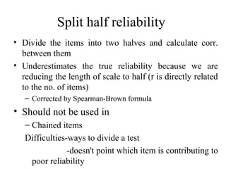 Split half reliability
• Divide the items into two halves and calculate corr.
  between them
• Underestimates the true reliability because we are
  reducing the length of scale to half (r is directly related
  to the no. of items)
   – Corrected by Spearman-Brown formula
• Should not be used in
   – Chained items
   Difficulties-ways to divide a test
                -doesn't point which item is contributing to
    poor reliability
 