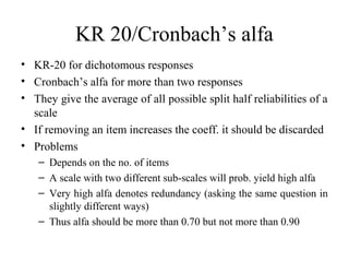 KR 20/Cronbach’s alfa
• KR-20 for dichotomous responses
• Cronbach’s alfa for more than two responses
• They give the average of all possible split half reliabilities of a
  scale
• If removing an item increases the coeff. it should be discarded
• Problems
   – Depends on the no. of items
   – A scale with two different sub-scales will prob. yield high alfa
   – Very high alfa denotes redundancy (asking the same question in
     slightly different ways)
   – Thus alfa should be more than 0.70 but not more than 0.90
 