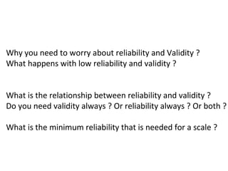 Why you need to worry about reliability and Validity ?
What happens with low reliability and validity ?


What is the relationship between reliability and validity ?
Do you need validity always ? Or reliability always ? Or both ?

What is the minimum reliability that is needed for a scale ?
 