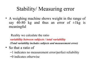 Stability/ Measuring error
• A weighing machine shows weight in the range of
  say 40-80 kg and thus an error of ±1kg is
  meaningful

   Reality we calculate the ratio
   variability between subjects / total variability
   (Total variability includes subjects and measurement error)
• So that a ratio of
   –1 indicates no measurement error/perfect reliability
   –0 indicates otherwise
 