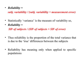 • Reliability =
  subj. variability / (subj. variability + measurement error)

• Statistically ‘variance’ is the measure of variability so,
• Reliability =
  SD2 of subjects / (SD2 of subjects + SD2 of error)

• Thus reliability is the proportion of the total variance that
  is due to the ‘true’ differences between the subjects

• Reliability has meaning only when applied to specific
  populations
 