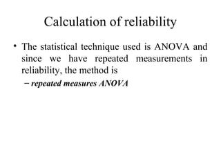 Calculation of reliability
• The statistical technique used is ANOVA and
  since we have repeated measurements in
  reliability, the method is
  – repeated measures ANOVA
 