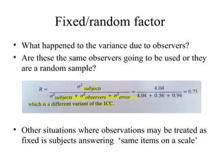 Fixed/random factor
• What happened to the variance due to observers?
• Are these the same observers going to be used or they
  are a random sample?




• Other situations where observations may be treated as
  fixed is subjects answering ‘same items on a scale’
 