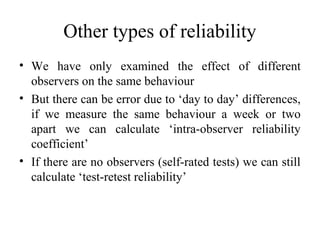 Other types of reliability
• We have only examined the effect of different
  observers on the same behaviour
• But there can be error due to ‘day to day’ differences,
  if we measure the same behaviour a week or two
  apart we can calculate ‘intra-observer reliability
  coefficient’
• If there are no observers (self-rated tests) we can still
  calculate ‘test-retest reliability’
 