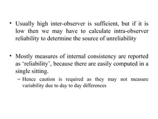 • Usually high inter-observer is sufficient, but if it is
  low then we may have to calculate intra-observer
  reliability to determine the source of unreliability

• Mostly measures of internal consistency are reported
  as ‘reliability’, because there are easily computed in a
  single sitting.
   – Hence caution is required as they may not measure
     variability due to day to day differences
 