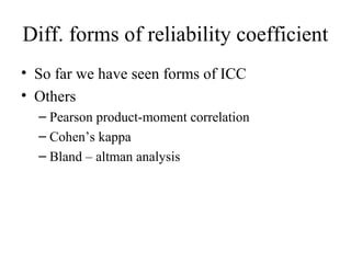 Diff. forms of reliability coefficient
• So far we have seen forms of ICC
• Others
  – Pearson product-moment correlation
  – Cohen’s kappa
  – Bland – altman analysis
 