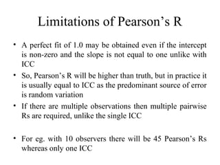 Limitations of Pearson’s R
• A perfect fit of 1.0 may be obtained even if the intercept
  is non-zero and the slope is not equal to one unlike with
  ICC
• So, Pearson’s R will be higher than truth, but in practice it
  is usually equal to ICC as the predominant source of error
  is random variation
• If there are multiple observations then multiple pairwise
  Rs are required, unlike the single ICC

• For eg. with 10 observers there will be 45 Pearson’s Rs
  whereas only one ICC
 