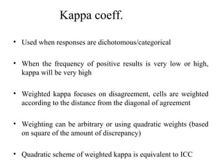 Kappa coeff.

• Used when responses are dichotomous/categorical

• When the frequency of positive results is very low or high,
  kappa will be very high

• Weighted kappa focuses on disagreement, cells are weighted
  according to the distance from the diagonal of agreement

• Weighting can be arbitrary or using quadratic weights (based
  on square of the amount of discrepancy)

• Quadratic scheme of weighted kappa is equivalent to ICC
 