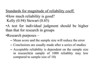 Standards for magnitude of reliability coeff.
•How much reliability is good?
 Kelly (0.94) Stewart (0.85)
•A test for individual judgment should be higher
than that for research in groups
•Research purposes –
  – Mean score and the sample size will reduce the error
  – Conclusions are usually made after a series of studies
  – Acceptable reliability is dependent on the sample size
    in research(in sample of 1000 reliablity may low
    compared to sample size of 10)
 