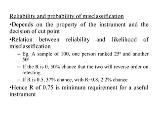 Reliability and probability of misclassification
•Depends on the property of the instrument and the
decision of cut point
•Relation between reliability and likelihood of
misclassification
  – Eg. A sample of 100, one person ranked 25th and another
    50th
  – If the R is 0, 50% chance that the two will reverse order on
    retesting
  – If R is 0.5, 37% chance, with R=0.8, 2.2% chance
•Hence R of 0.75 is minimum requirement for a useful
instrument
 