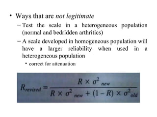 • Ways that are not legitimate
  – Test the scale in a heterogeneous population
    (normal and bedridden arthritics)
  – A scale developed in homogeneous population will
    have a larger reliability when used in a
    heterogeneous population
     • correct for attenuation
 