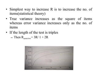 • Simplest way to increase R is to increase the no. of
  items(statistical theory)
• True variance increases as the square of items
  whereas error variance increases only as the no. of
  items
• If the length of the test is triples
   – Then Rspearman brown = 3R/ 1 + 2R
 