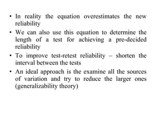 • In reality the equation overestimates the new
  reliability
• We can also use this equation to determine the
  length of a test for achieving a pre-decided
  reliability
• To improve test-retest reliability – shorten the
  interval between the tests
• An ideal approach is the examine all the sources
  of variation and try to reduce the larger ones
  (generalizability theory)
 
