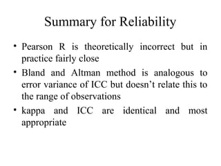 Summary for Reliability
• Pearson R is theoretically incorrect but in
  practice fairly close
• Bland and Altman method is analogous to
  error variance of ICC but doesn’t relate this to
  the range of observations
• kappa and ICC are identical and most
  appropriate
 