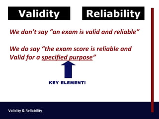 Validity                          Reliability
We don’t say “an exam is valid and reliable”

We do say “the exam score is reliable and
Valid for a specified purpose”


                         KEY ELEMENT!




Validity & Reliability
 