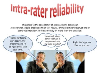 This refers to the consistency of a researcher’s behaviour. 
A researcher should produce similar test results, or make similar observations or 
carry out interviews in the same way on more than one occasion. 
Thanks for taking 
part today. Any 
problems and I’ll 
be right over. Take 
your time. 
Right. Let’s get on. 
Fast as you can. 
How much longer 
before I can get in 
the pub and relax 
my facial muscles? 
 