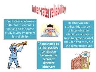 In observational 
studies this is known 
as inter-observer 
reliability – observers 
have to agree on what 
they see and carry out 
the same procedure 
Consistency between 
different researchers 
working on the some 
study is very important 
for reliability 
 