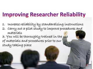 1. Increase reliability by standardising instructions 
2. Carry out a pilot study to improve procedures and 
materials 
3. You will be thoroughly trained in the use 
of materials and procedures prior to our 
study taking place 
 