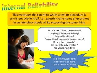 This measures the extent to which a test or procedure is 
consistent within itself, i.e., questionnaire items or questions 
in an interview should all be measuring the same thing 
Do you like to keep to deadlines? 
Do you get impatient driving? 
Do you like cheese? 
Do you like doing several tasks at once? 
Do you like chocolate? 
Do you get easily irritated? 
Are you competitive? 
This interviewer seems 
a little confused about 
Type A personality traits 
 