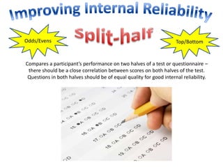 Odds/Evens Top/Bottom 
Compares a participant’s performance on two halves of a test or questionnaire – 
there should be a close correlation between scores on both halves of the test. 
Questions in both halves should be of equal quality for good internal reliability. 
 