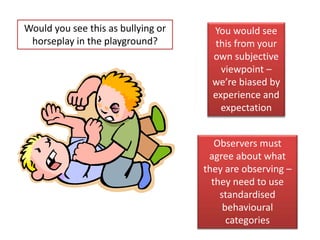 Would you see this as bullying or 
horseplay in the playground? 
You would see 
this from your 
own subjective 
viewpoint – 
we’re biased by 
experience and 
expectation 
Observers must 
agree about what 
they are observing – 
they need to use 
standardised 
behavioural 
categories 
 