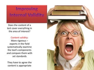 Does the content of a 
test cover everything in 
the area of interest? 
Content validity: 
More rigorous – 
experts in the field 
systematically examine 
the tool’s components 
and compare them with 
set standards 
They have to agree the 
content is appropriate 
 