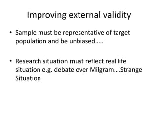 Improving external validity 
• Sample must be representative of target 
population and be unbiased….. 
• Research situation must reflect real life 
situation e.g. debate over Milgram….Strange 
Situation 
