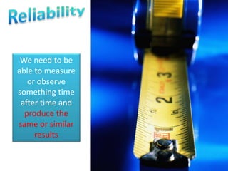 We need to be 
able to measure 
or observe 
something time 
after time and 
produce the 
same or similar 
results 
 