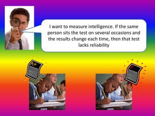 I want to measure intelligence. If the same 
person sits the test on several occasions and 
the results change each time, then that test 
lacks reliability 
 