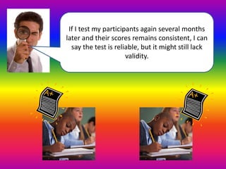 If I test my participants again several months 
later and their scores remains consistent, I can 
say the test is reliable, but it might still lack 
validity. 
 
