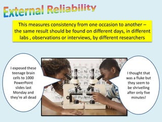 This measures consistency from one occasion to another – 
the same result should be found on different days, in different 
labs , observations or interviews, by different researchers 
I exposed these 
teenage brain 
cells to 1000 
PowerPoint 
slides last 
Monday and 
they’re all dead 
I thought that 
was a fluke but 
they seem to 
be shrivelling 
after only five 
minutes! 
 