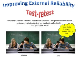 Participants take the same test on different occasions – a high correlation between 
test scores indicates the test has good external reliability . 
Timing is crucial. Why? 
January June 
I hope that’s 
the right 
answer this 
time 
 