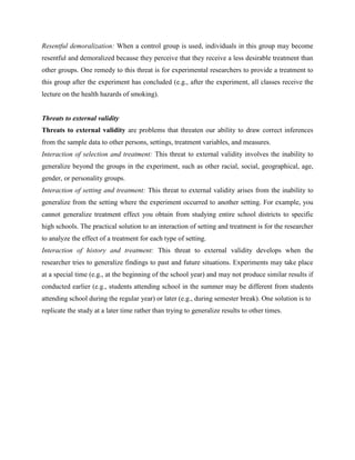 Resentful demoralization: When a control group is used, individuals in this group may become
resentful and demoralized because they perceive that they receive a less desirable treatment than
other groups. One remedy to this threat is for experimental researchers to provide a treatment to
this group after the experiment has concluded (e.g., after the experiment, all classes receive the
lecture on the health hazards of smoking).
Threats to external validity
Threats to external validity are problems that threaten our ability to draw correct inferences
from the sample data to other persons, settings, treatment variables, and measures.
Interaction of selection and treatment: This threat to external validity involves the inability to
generalize beyond the groups in the experiment, such as other racial, social, geographical, age,
gender, or personality groups.
Interaction of setting and treatment: This threat to external validity arises from the inability to
generalize from the setting where the experiment occurred to another setting. For example, you
cannot generalize treatment effect you obtain from studying entire school districts to specific
high schools. The practical solution to an interaction of setting and treatment is for the researcher
to analyze the effect of a treatment for each type of setting.
Interaction of history and treatment: This threat to external validity develops when the
researcher tries to generalize findings to past and future situations. Experiments may take place
at a special time (e.g., at the beginning of the school year) and may not produce similar results if
conducted earlier (e.g., students attending school in the summer may be different from students
attending school during the regular year) or later (e.g., during semester break). One solution is to
replicate the study at a later time rather than trying to generalize results to other times.
 