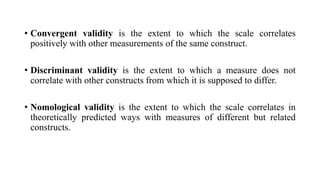 • Convergent validity is the extent to which the scale correlates
positively with other measurements of the same construct...