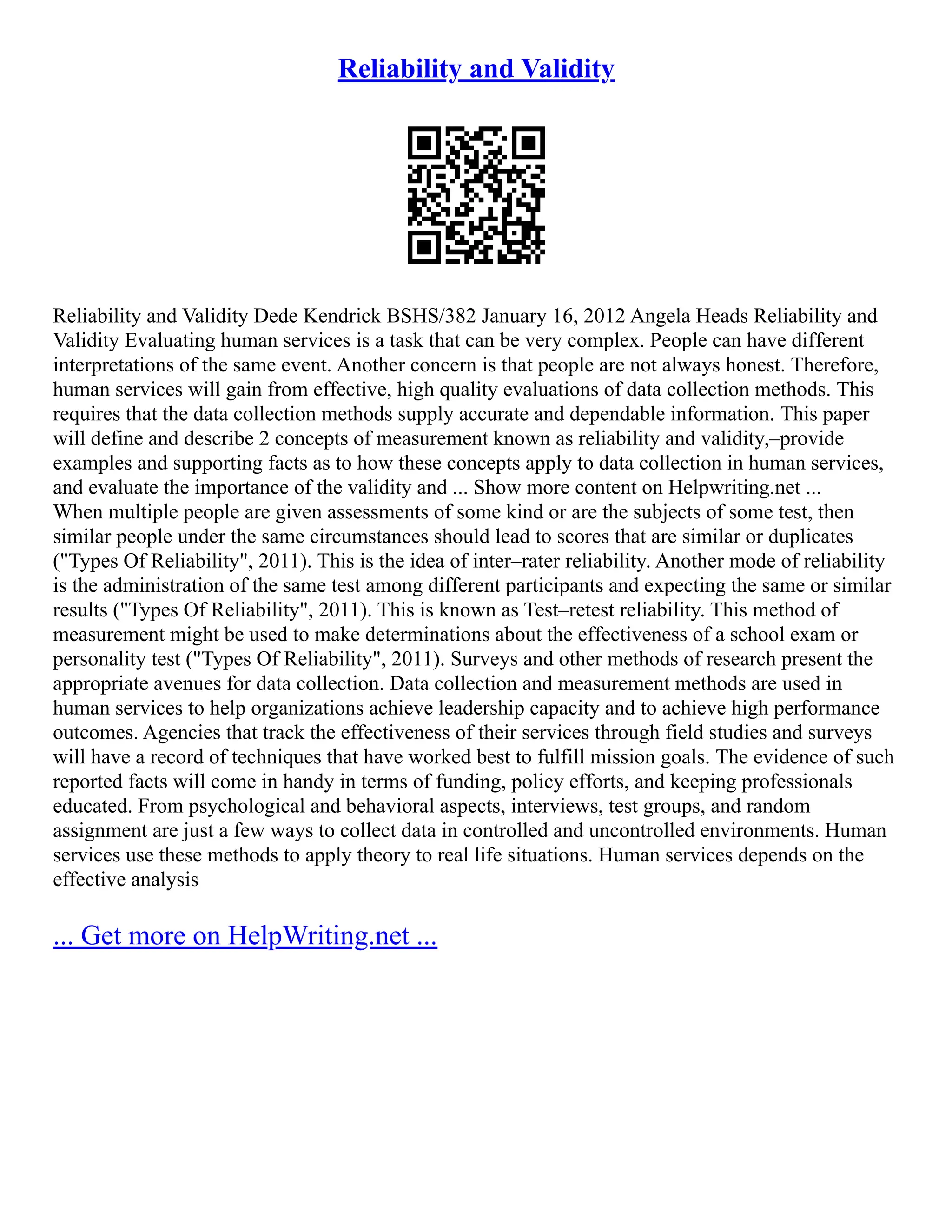 Reliability and Validity
Reliability and Validity Dede Kendrick BSHS/382 January 16, 2012 Angela Heads Reliability and
Validity Evaluating human services is a task that can be very complex. People can have different
interpretations of the same event. Another concern is that people are not always honest. Therefore,
human services will gain from effective, high quality evaluations of data collection methods. This
requires that the data collection methods supply accurate and dependable information. This paper
will define and describe 2 concepts of measurement known as reliability and validity,–provide
examples and supporting facts as to how these concepts apply to data collection in human services,
and evaluate the importance of the validity and ... Show more content on Helpwriting.net ...
When multiple people are given assessments of some kind or are the subjects of some test, then
similar people under the same circumstances should lead to scores that are similar or duplicates
("Types Of Reliability", 2011). This is the idea of inter–rater reliability. Another mode of reliability
is the administration of the same test among different participants and expecting the same or similar
results ("Types Of Reliability", 2011). This is known as Test–retest reliability. This method of
measurement might be used to make determinations about the effectiveness of a school exam or
personality test ("Types Of Reliability", 2011). Surveys and other methods of research present the
appropriate avenues for data collection. Data collection and measurement methods are used in
human services to help organizations achieve leadership capacity and to achieve high performance
outcomes. Agencies that track the effectiveness of their services through field studies and surveys
will have a record of techniques that have worked best to fulfill mission goals. The evidence of such
reported facts will come in handy in terms of funding, policy efforts, and keeping professionals
educated. From psychological and behavioral aspects, interviews, test groups, and random
assignment are just a few ways to collect data in controlled and uncontrolled environments. Human
services use these methods to apply theory to real life situations. Human services depends on the
effective analysis
... Get more on HelpWriting.net ...
 