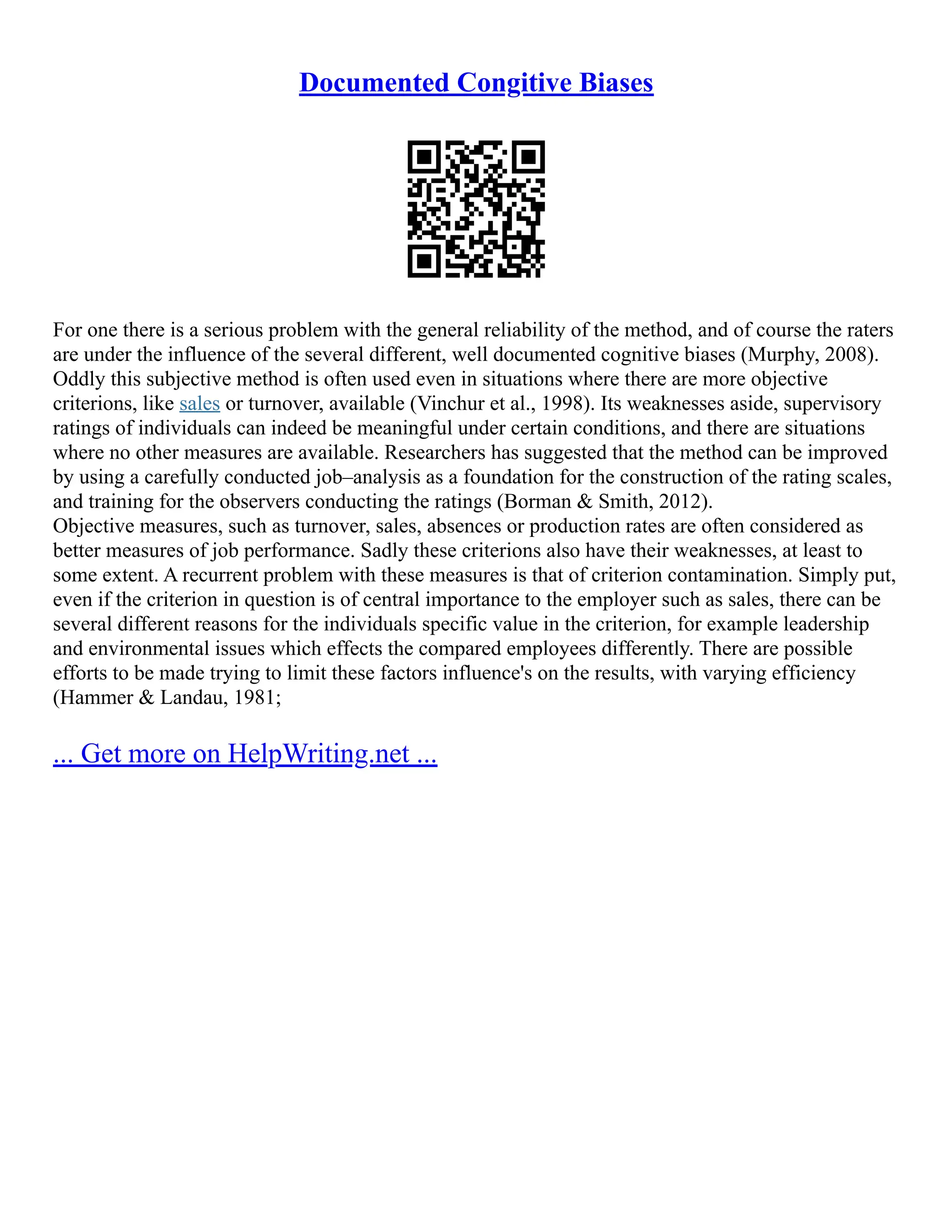 Documented Congitive Biases
For one there is a serious problem with the general reliability of the method, and of course the raters
are under the influence of the several different, well documented cognitive biases (Murphy, 2008).
Oddly this subjective method is often used even in situations where there are more objective
criterions, like sales or turnover, available (Vinchur et al., 1998). Its weaknesses aside, supervisory
ratings of individuals can indeed be meaningful under certain conditions, and there are situations
where no other measures are available. Researchers has suggested that the method can be improved
by using a carefully conducted job–analysis as a foundation for the construction of the rating scales,
and training for the observers conducting the ratings (Borman & Smith, 2012).
Objective measures, such as turnover, sales, absences or production rates are often considered as
better measures of job performance. Sadly these criterions also have their weaknesses, at least to
some extent. A recurrent problem with these measures is that of criterion contamination. Simply put,
even if the criterion in question is of central importance to the employer such as sales, there can be
several different reasons for the individuals specific value in the criterion, for example leadership
and environmental issues which effects the compared employees differently. There are possible
efforts to be made trying to limit these factors influence's on the results, with varying efficiency
(Hammer & Landau, 1981;
... Get more on HelpWriting.net ...
 