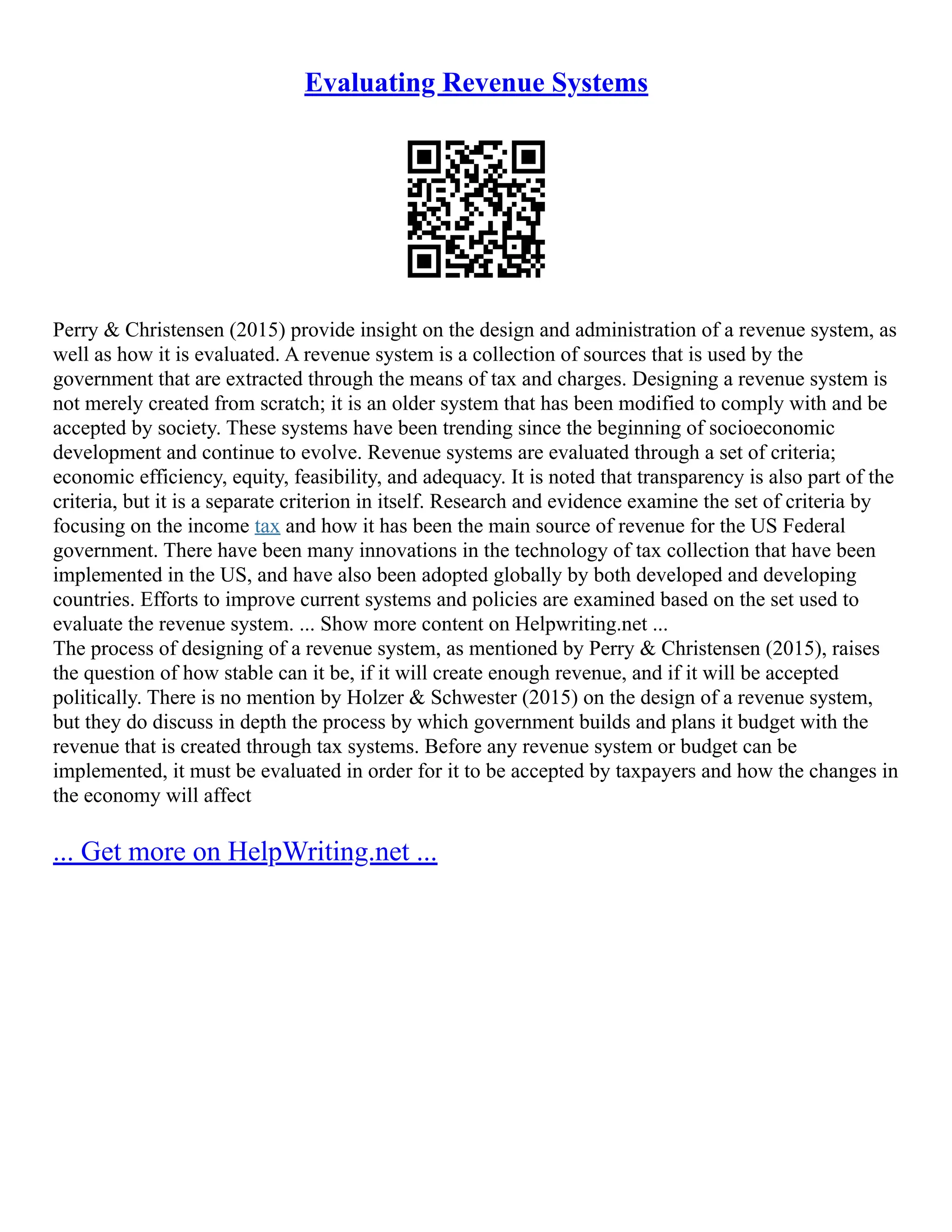 Evaluating Revenue Systems
Perry & Christensen (2015) provide insight on the design and administration of a revenue system, as
well as how it is evaluated. A revenue system is a collection of sources that is used by the
government that are extracted through the means of tax and charges. Designing a revenue system is
not merely created from scratch; it is an older system that has been modified to comply with and be
accepted by society. These systems have been trending since the beginning of socioeconomic
development and continue to evolve. Revenue systems are evaluated through a set of criteria;
economic efficiency, equity, feasibility, and adequacy. It is noted that transparency is also part of the
criteria, but it is a separate criterion in itself. Research and evidence examine the set of criteria by
focusing on the income tax and how it has been the main source of revenue for the US Federal
government. There have been many innovations in the technology of tax collection that have been
implemented in the US, and have also been adopted globally by both developed and developing
countries. Efforts to improve current systems and policies are examined based on the set used to
evaluate the revenue system. ... Show more content on Helpwriting.net ...
The process of designing of a revenue system, as mentioned by Perry & Christensen (2015), raises
the question of how stable can it be, if it will create enough revenue, and if it will be accepted
politically. There is no mention by Holzer & Schwester (2015) on the design of a revenue system,
but they do discuss in depth the process by which government builds and plans it budget with the
revenue that is created through tax systems. Before any revenue system or budget can be
implemented, it must be evaluated in order for it to be accepted by taxpayers and how the changes in
the economy will affect
... Get more on HelpWriting.net ...
 