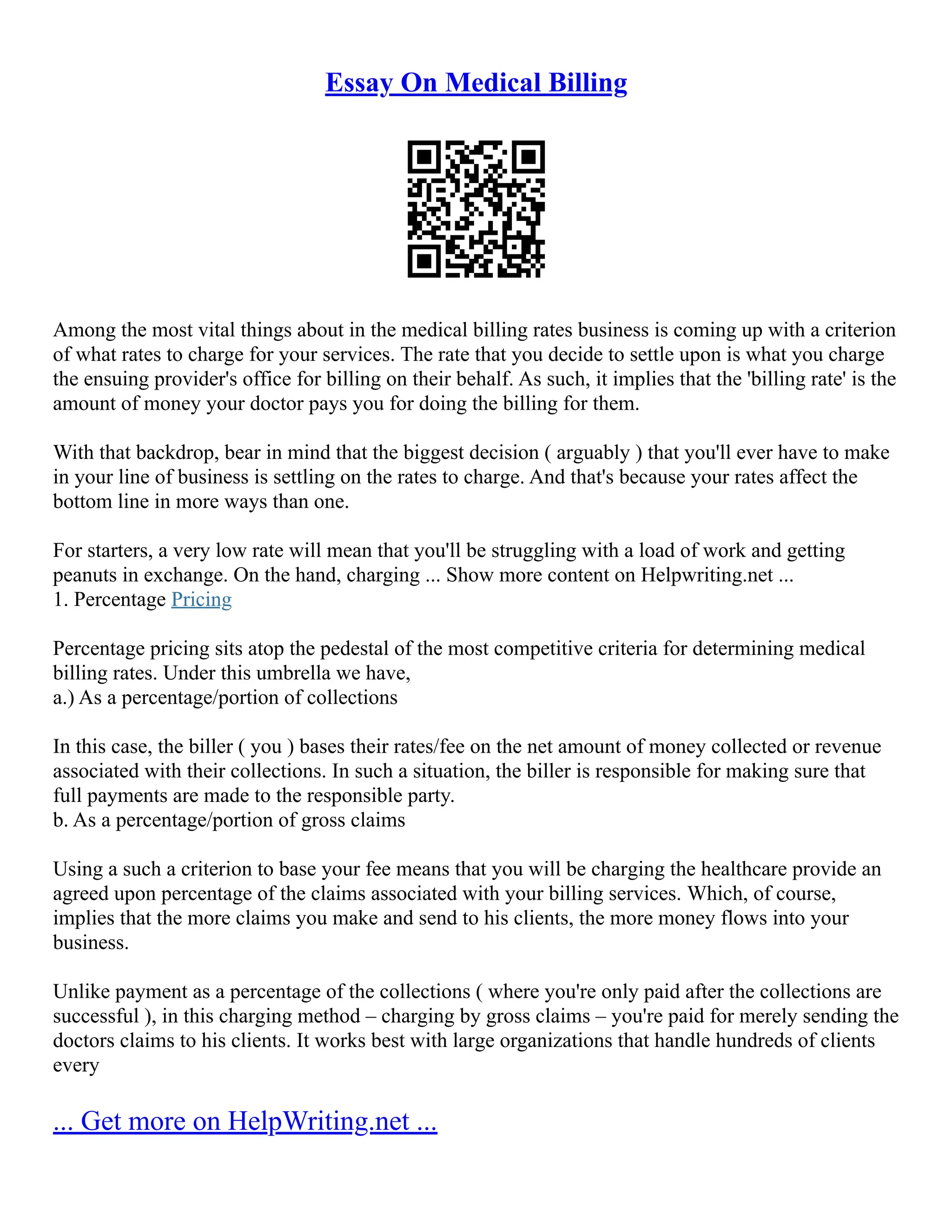 Essay On Medical Billing
Among the most vital things about in the medical billing rates business is coming up with a criterion
of what rates to charge for your services. The rate that you decide to settle upon is what you charge
the ensuing provider's office for billing on their behalf. As such, it implies that the 'billing rate' is the
amount of money your doctor pays you for doing the billing for them.
With that backdrop, bear in mind that the biggest decision ( arguably ) that you'll ever have to make
in your line of business is settling on the rates to charge. And that's because your rates affect the
bottom line in more ways than one.
For starters, a very low rate will mean that you'll be struggling with a load of work and getting
peanuts in exchange. On the hand, charging ... Show more content on Helpwriting.net ...
1. Percentage Pricing
Percentage pricing sits atop the pedestal of the most competitive criteria for determining medical
billing rates. Under this umbrella we have,
a.) As a percentage/portion of collections
In this case, the biller ( you ) bases their rates/fee on the net amount of money collected or revenue
associated with their collections. In such a situation, the biller is responsible for making sure that
full payments are made to the responsible party.
b. As a percentage/portion of gross claims
Using a such a criterion to base your fee means that you will be charging the healthcare provide an
agreed upon percentage of the claims associated with your billing services. Which, of course,
implies that the more claims you make and send to his clients, the more money flows into your
business.
Unlike payment as a percentage of the collections ( where you're only paid after the collections are
successful ), in this charging method – charging by gross claims – you're paid for merely sending the
doctors claims to his clients. It works best with large organizations that handle hundreds of clients
every
... Get more on HelpWriting.net ...
 