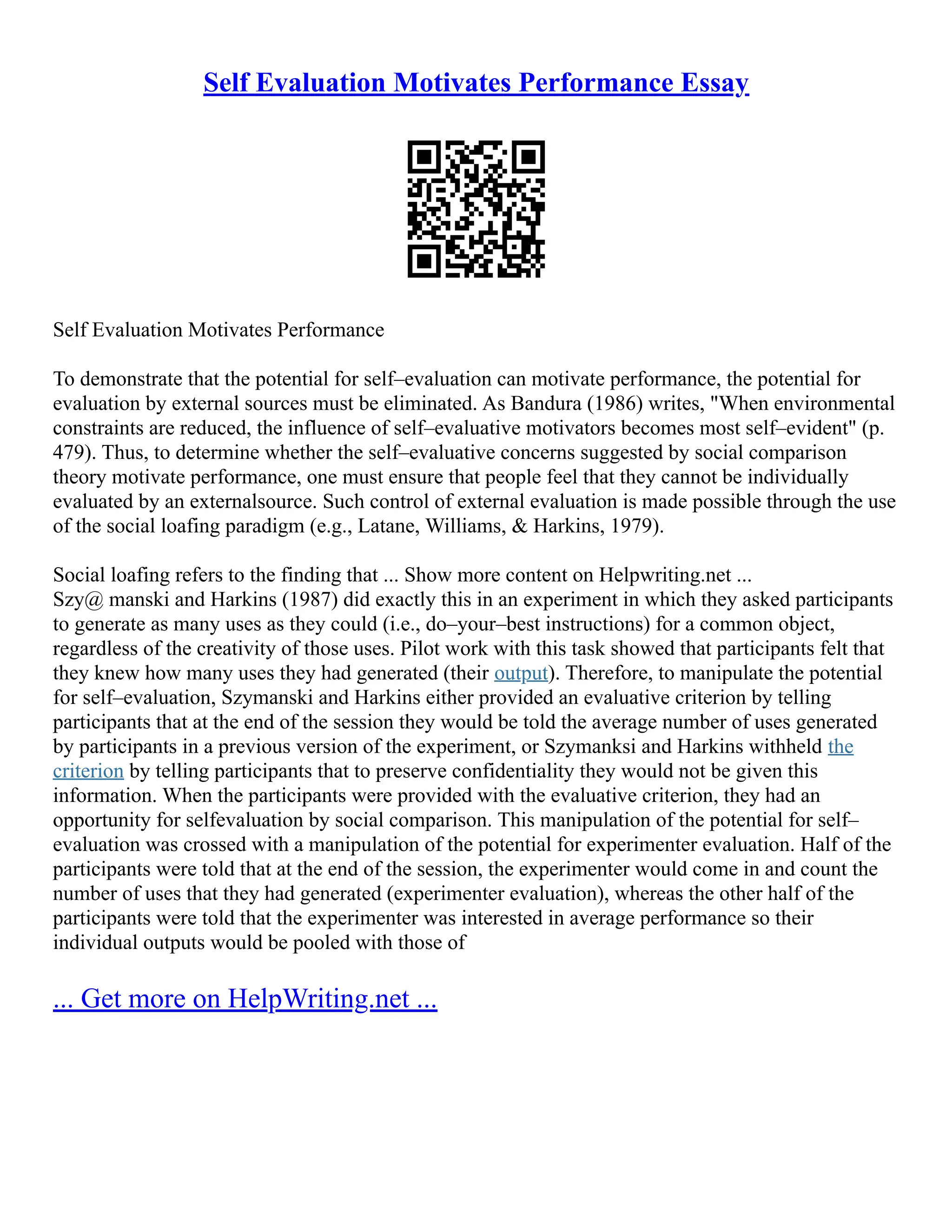 Self Evaluation Motivates Performance Essay
Self Evaluation Motivates Performance
To demonstrate that the potential for self–evaluation can motivate performance, the potential for
evaluation by external sources must be eliminated. As Bandura (1986) writes, "When environmental
constraints are reduced, the influence of self–evaluative motivators becomes most self–evident" (p.
479). Thus, to determine whether the self–evaluative concerns suggested by social comparison
theory motivate performance, one must ensure that people feel that they cannot be individually
evaluated by an externalsource. Such control of external evaluation is made possible through the use
of the social loafing paradigm (e.g., Latane, Williams, & Harkins, 1979).
Social loafing refers to the finding that ... Show more content on Helpwriting.net ...
Szy@ manski and Harkins (1987) did exactly this in an experiment in which they asked participants
to generate as many uses as they could (i.e., do–your–best instructions) for a common object,
regardless of the creativity of those uses. Pilot work with this task showed that participants felt that
they knew how many uses they had generated (their output). Therefore, to manipulate the potential
for self–evaluation, Szymanski and Harkins either provided an evaluative criterion by telling
participants that at the end of the session they would be told the average number of uses generated
by participants in a previous version of the experiment, or Szymanksi and Harkins withheld the
criterion by telling participants that to preserve confidentiality they would not be given this
information. When the participants were provided with the evaluative criterion, they had an
opportunity for selfevaluation by social comparison. This manipulation of the potential for self–
evaluation was crossed with a manipulation of the potential for experimenter evaluation. Half of the
participants were told that at the end of the session, the experimenter would come in and count the
number of uses that they had generated (experimenter evaluation), whereas the other half of the
participants were told that the experimenter was interested in average performance so their
individual outputs would be pooled with those of
... Get more on HelpWriting.net ...
 