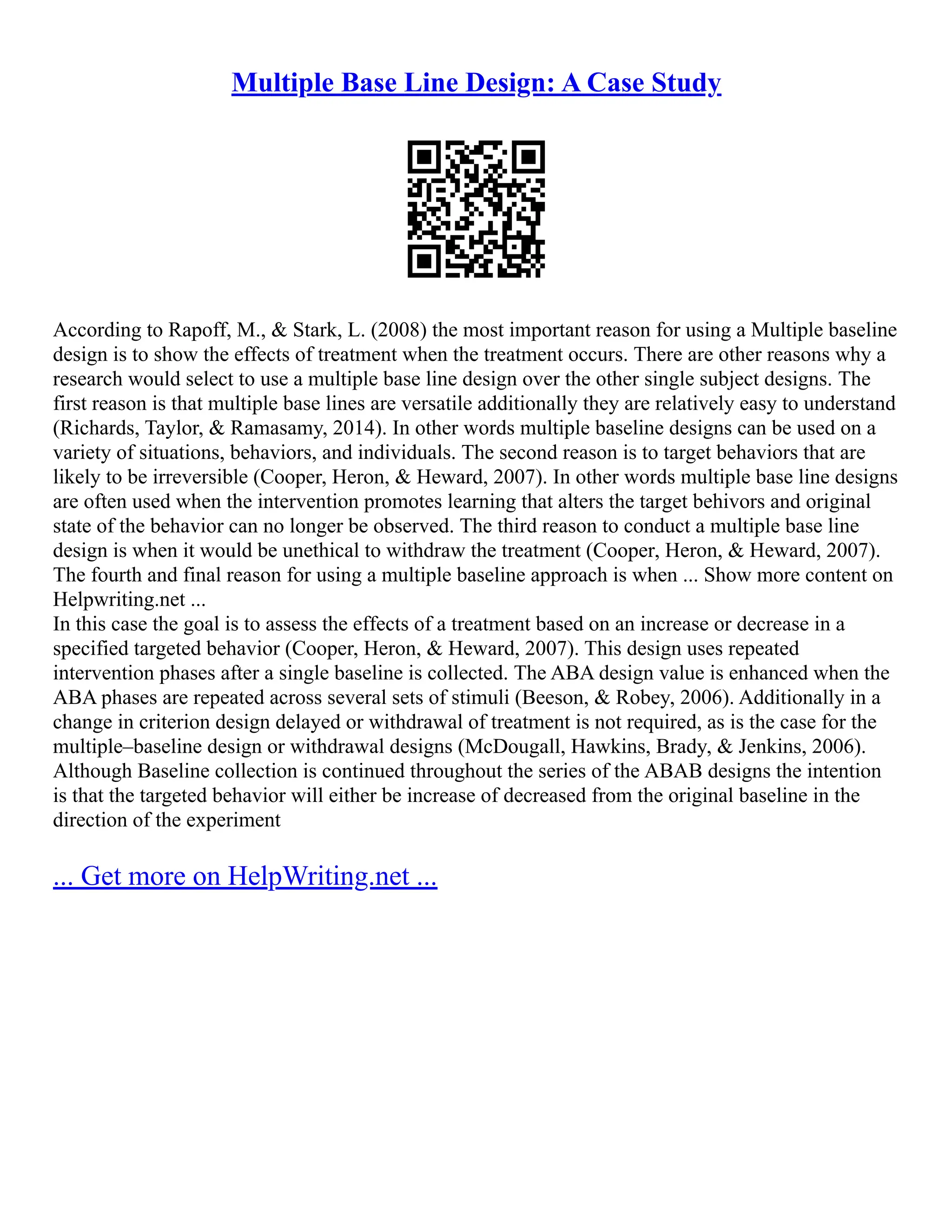 Multiple Base Line Design: A Case Study
According to Rapoff, M., & Stark, L. (2008) the most important reason for using a Multiple baseline
design is to show the effects of treatment when the treatment occurs. There are other reasons why a
research would select to use a multiple base line design over the other single subject designs. The
first reason is that multiple base lines are versatile additionally they are relatively easy to understand
(Richards, Taylor, & Ramasamy, 2014). In other words multiple baseline designs can be used on a
variety of situations, behaviors, and individuals. The second reason is to target behaviors that are
likely to be irreversible (Cooper, Heron, & Heward, 2007). In other words multiple base line designs
are often used when the intervention promotes learning that alters the target behivors and original
state of the behavior can no longer be observed. The third reason to conduct a multiple base line
design is when it would be unethical to withdraw the treatment (Cooper, Heron, & Heward, 2007).
The fourth and final reason for using a multiple baseline approach is when ... Show more content on
Helpwriting.net ...
In this case the goal is to assess the effects of a treatment based on an increase or decrease in a
specified targeted behavior (Cooper, Heron, & Heward, 2007). This design uses repeated
intervention phases after a single baseline is collected. The ABA design value is enhanced when the
ABA phases are repeated across several sets of stimuli (Beeson, & Robey, 2006). Additionally in a
change in criterion design delayed or withdrawal of treatment is not required, as is the case for the
multiple–baseline design or withdrawal designs (McDougall, Hawkins, Brady, & Jenkins, 2006).
Although Baseline collection is continued throughout the series of the ABAB designs the intention
is that the targeted behavior will either be increase of decreased from the original baseline in the
direction of the experiment
... Get more on HelpWriting.net ...
 