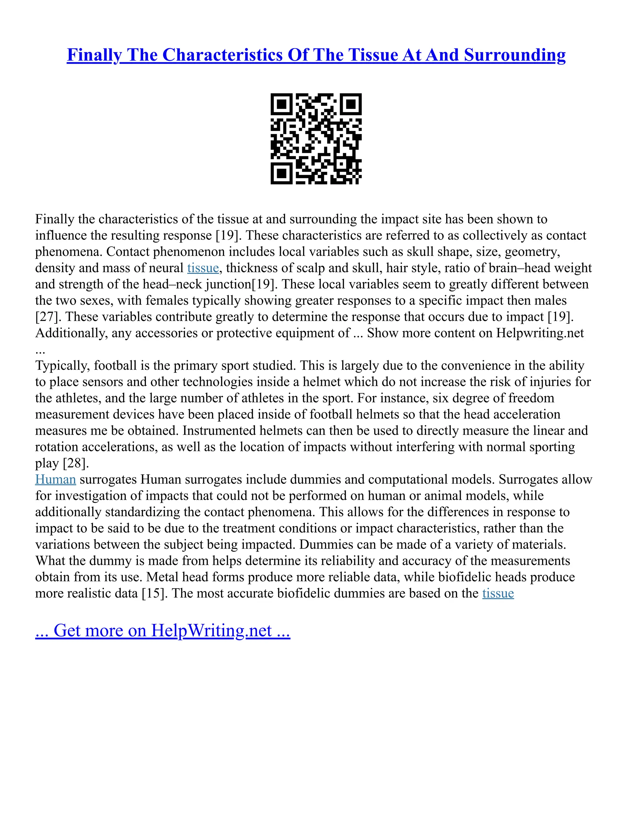 Finally The Characteristics Of The Tissue At And Surrounding
Finally the characteristics of the tissue at and surrounding the impact site has been shown to
influence the resulting response [19]. These characteristics are referred to as collectively as contact
phenomena. Contact phenomenon includes local variables such as skull shape, size, geometry,
density and mass of neural tissue, thickness of scalp and skull, hair style, ratio of brain–head weight
and strength of the head–neck junction[19]. These local variables seem to greatly different between
the two sexes, with females typically showing greater responses to a specific impact then males
[27]. These variables contribute greatly to determine the response that occurs due to impact [19].
Additionally, any accessories or protective equipment of ... Show more content on Helpwriting.net
...
Typically, football is the primary sport studied. This is largely due to the convenience in the ability
to place sensors and other technologies inside a helmet which do not increase the risk of injuries for
the athletes, and the large number of athletes in the sport. For instance, six degree of freedom
measurement devices have been placed inside of football helmets so that the head acceleration
measures me be obtained. Instrumented helmets can then be used to directly measure the linear and
rotation accelerations, as well as the location of impacts without interfering with normal sporting
play [28].
Human surrogates Human surrogates include dummies and computational models. Surrogates allow
for investigation of impacts that could not be performed on human or animal models, while
additionally standardizing the contact phenomena. This allows for the differences in response to
impact to be said to be due to the treatment conditions or impact characteristics, rather than the
variations between the subject being impacted. Dummies can be made of a variety of materials.
What the dummy is made from helps determine its reliability and accuracy of the measurements
obtain from its use. Metal head forms produce more reliable data, while biofidelic heads produce
more realistic data [15]. The most accurate biofidelic dummies are based on the tissue
... Get more on HelpWriting.net ...
 