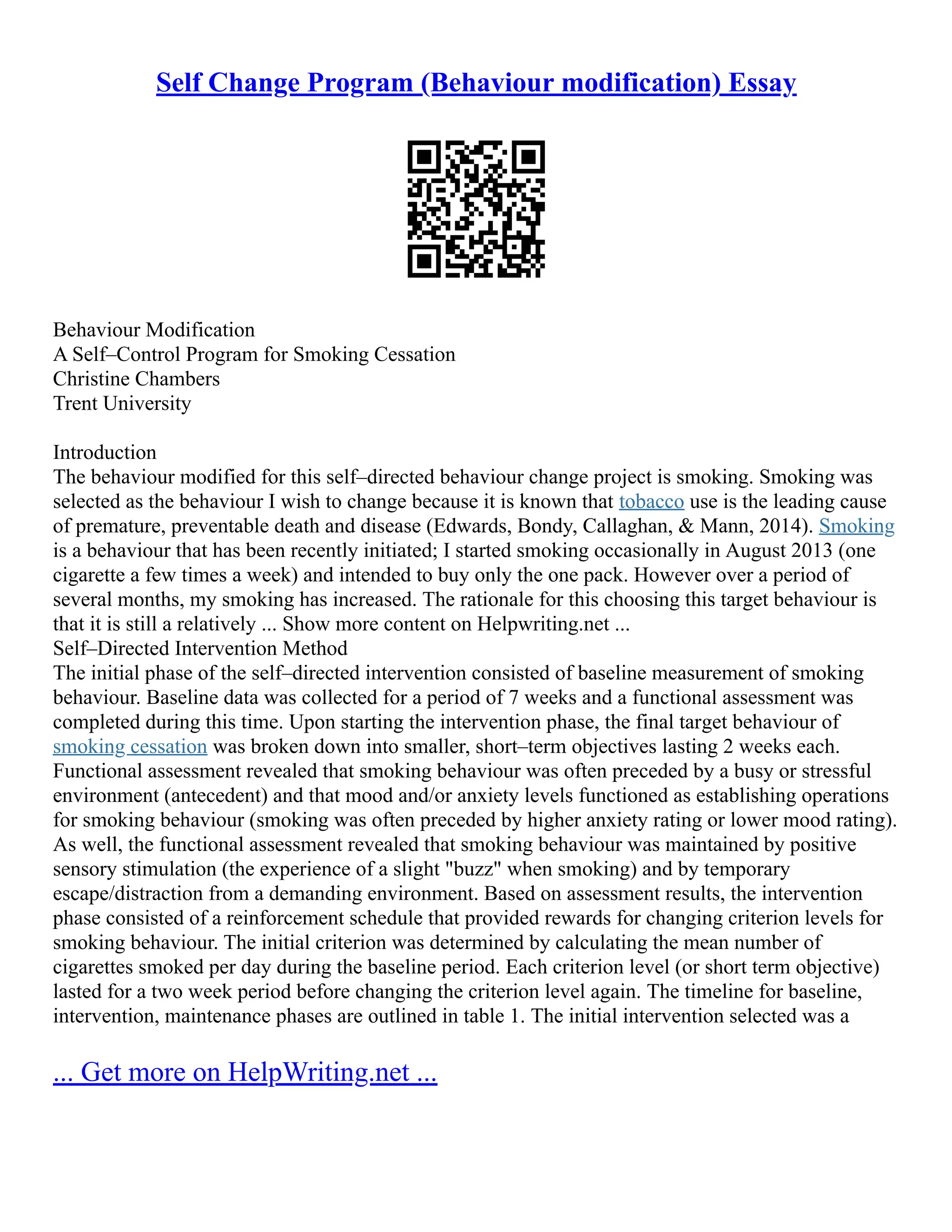 Self Change Program (Behaviour modification) Essay
Behaviour Modification
A Self–Control Program for Smoking Cessation
Christine Chambers
Trent University
Introduction
The behaviour modified for this self–directed behaviour change project is smoking. Smoking was
selected as the behaviour I wish to change because it is known that tobacco use is the leading cause
of premature, preventable death and disease (Edwards, Bondy, Callaghan, & Mann, 2014). Smoking
is a behaviour that has been recently initiated; I started smoking occasionally in August 2013 (one
cigarette a few times a week) and intended to buy only the one pack. However over a period of
several months, my smoking has increased. The rationale for this choosing this target behaviour is
that it is still a relatively ... Show more content on Helpwriting.net ...
Self–Directed Intervention Method
The initial phase of the self–directed intervention consisted of baseline measurement of smoking
behaviour. Baseline data was collected for a period of 7 weeks and a functional assessment was
completed during this time. Upon starting the intervention phase, the final target behaviour of
smoking cessation was broken down into smaller, short–term objectives lasting 2 weeks each.
Functional assessment revealed that smoking behaviour was often preceded by a busy or stressful
environment (antecedent) and that mood and/or anxiety levels functioned as establishing operations
for smoking behaviour (smoking was often preceded by higher anxiety rating or lower mood rating).
As well, the functional assessment revealed that smoking behaviour was maintained by positive
sensory stimulation (the experience of a slight "buzz" when smoking) and by temporary
escape/distraction from a demanding environment. Based on assessment results, the intervention
phase consisted of a reinforcement schedule that provided rewards for changing criterion levels for
smoking behaviour. The initial criterion was determined by calculating the mean number of
cigarettes smoked per day during the baseline period. Each criterion level (or short term objective)
lasted for a two week period before changing the criterion level again. The timeline for baseline,
intervention, maintenance phases are outlined in table 1. The initial intervention selected was a
... Get more on HelpWriting.net ...
 