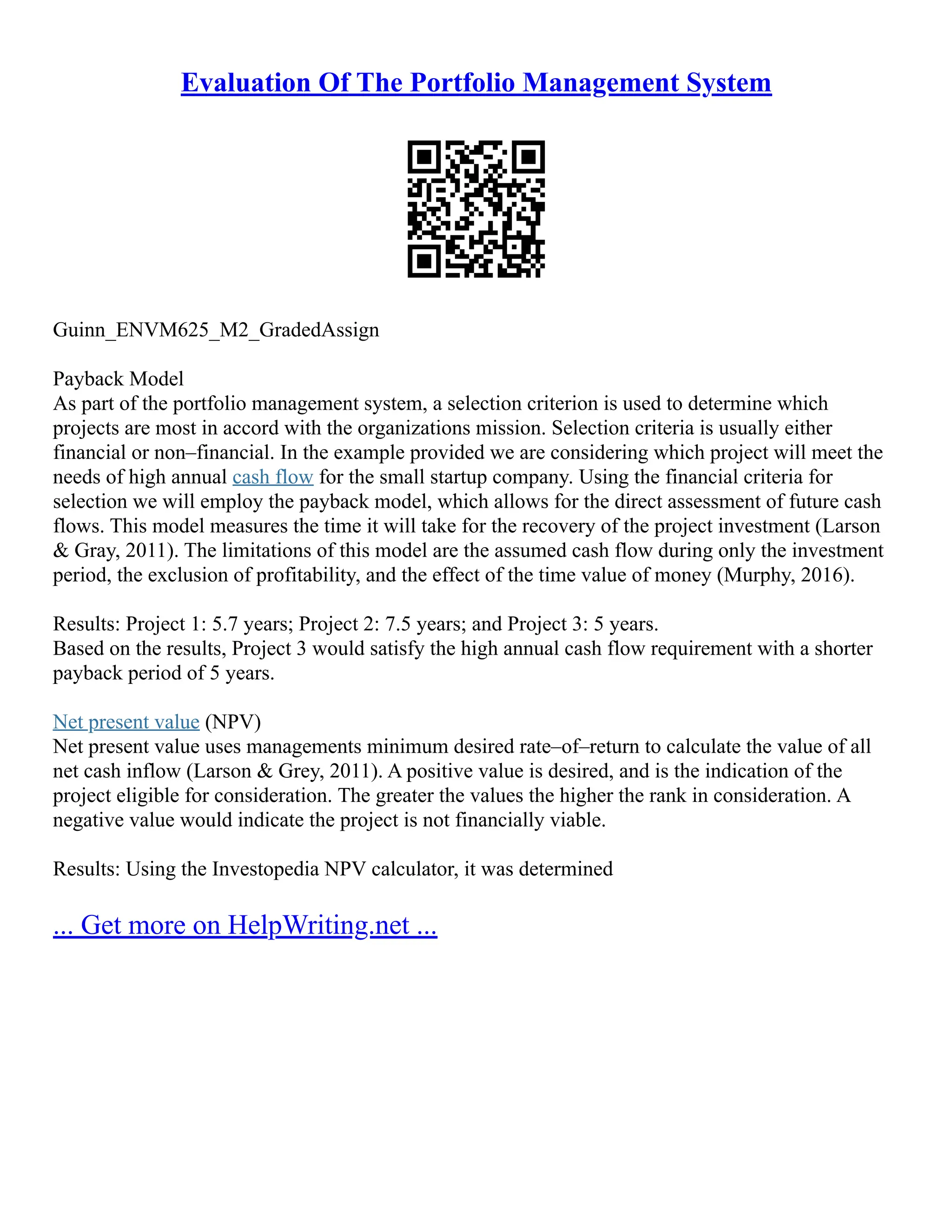 Evaluation Of The Portfolio Management System
Guinn_ENVM625_M2_GradedAssign
Payback Model
As part of the portfolio management system, a selection criterion is used to determine which
projects are most in accord with the organizations mission. Selection criteria is usually either
financial or non–financial. In the example provided we are considering which project will meet the
needs of high annual cash flow for the small startup company. Using the financial criteria for
selection we will employ the payback model, which allows for the direct assessment of future cash
flows. This model measures the time it will take for the recovery of the project investment (Larson
& Gray, 2011). The limitations of this model are the assumed cash flow during only the investment
period, the exclusion of profitability, and the effect of the time value of money (Murphy, 2016).
Results: Project 1: 5.7 years; Project 2: 7.5 years; and Project 3: 5 years.
Based on the results, Project 3 would satisfy the high annual cash flow requirement with a shorter
payback period of 5 years.
Net present value (NPV)
Net present value uses managements minimum desired rate–of–return to calculate the value of all
net cash inflow (Larson & Grey, 2011). A positive value is desired, and is the indication of the
project eligible for consideration. The greater the values the higher the rank in consideration. A
negative value would indicate the project is not financially viable.
Results: Using the Investopedia NPV calculator, it was determined
... Get more on HelpWriting.net ...
 