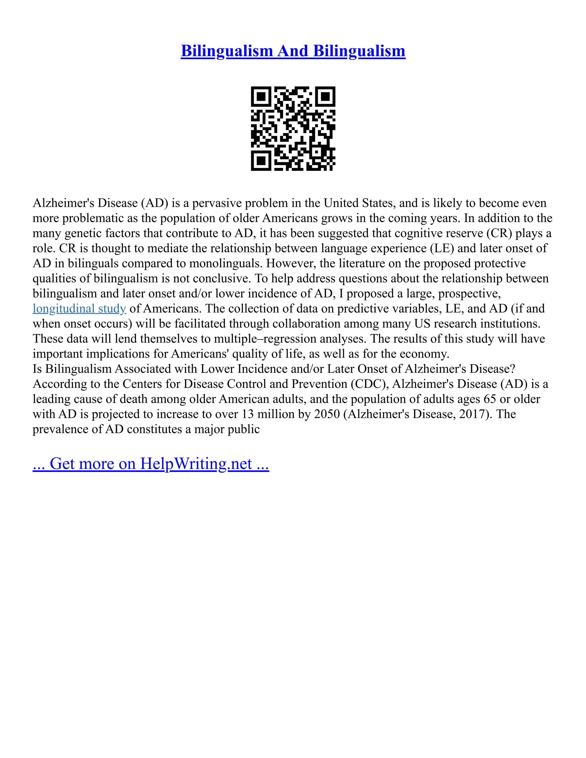 Bilingualism And Bilingualism
Alzheimer's Disease (AD) is a pervasive problem in the United States, and is likely to become even
more problematic as the population of older Americans grows in the coming years. In addition to the
many genetic factors that contribute to AD, it has been suggested that cognitive reserve (CR) plays a
role. CR is thought to mediate the relationship between language experience (LE) and later onset of
AD in bilinguals compared to monolinguals. However, the literature on the proposed protective
qualities of bilingualism is not conclusive. To help address questions about the relationship between
bilingualism and later onset and/or lower incidence of AD, I proposed a large, prospective,
longitudinal study of Americans. The collection of data on predictive variables, LE, and AD (if and
when onset occurs) will be facilitated through collaboration among many US research institutions.
These data will lend themselves to multiple–regression analyses. The results of this study will have
important implications for Americans' quality of life, as well as for the economy.
Is Bilingualism Associated with Lower Incidence and/or Later Onset of Alzheimer's Disease?
According to the Centers for Disease Control and Prevention (CDC), Alzheimer's Disease (AD) is a
leading cause of death among older American adults, and the population of adults ages 65 or older
with AD is projected to increase to over 13 million by 2050 (Alzheimer's Disease, 2017). The
prevalence of AD constitutes a major public
... Get more on HelpWriting.net ...
 