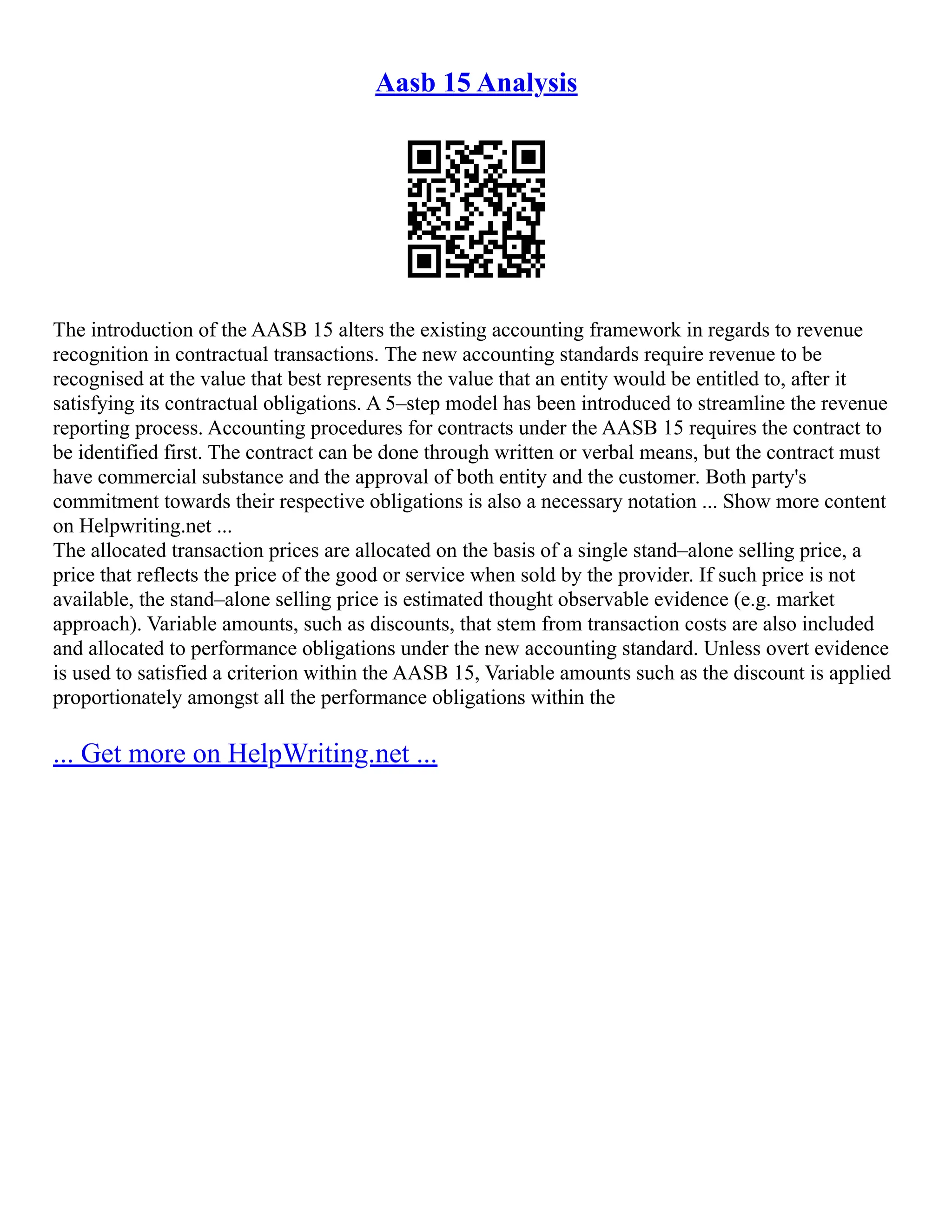 Aasb 15 Analysis
The introduction of the AASB 15 alters the existing accounting framework in regards to revenue
recognition in contractual transactions. The new accounting standards require revenue to be
recognised at the value that best represents the value that an entity would be entitled to, after it
satisfying its contractual obligations. A 5–step model has been introduced to streamline the revenue
reporting process. Accounting procedures for contracts under the AASB 15 requires the contract to
be identified first. The contract can be done through written or verbal means, but the contract must
have commercial substance and the approval of both entity and the customer. Both party's
commitment towards their respective obligations is also a necessary notation ... Show more content
on Helpwriting.net ...
The allocated transaction prices are allocated on the basis of a single stand–alone selling price, a
price that reflects the price of the good or service when sold by the provider. If such price is not
available, the stand–alone selling price is estimated thought observable evidence (e.g. market
approach). Variable amounts, such as discounts, that stem from transaction costs are also included
and allocated to performance obligations under the new accounting standard. Unless overt evidence
is used to satisfied a criterion within the AASB 15, Variable amounts such as the discount is applied
proportionately amongst all the performance obligations within the
... Get more on HelpWriting.net ...
 