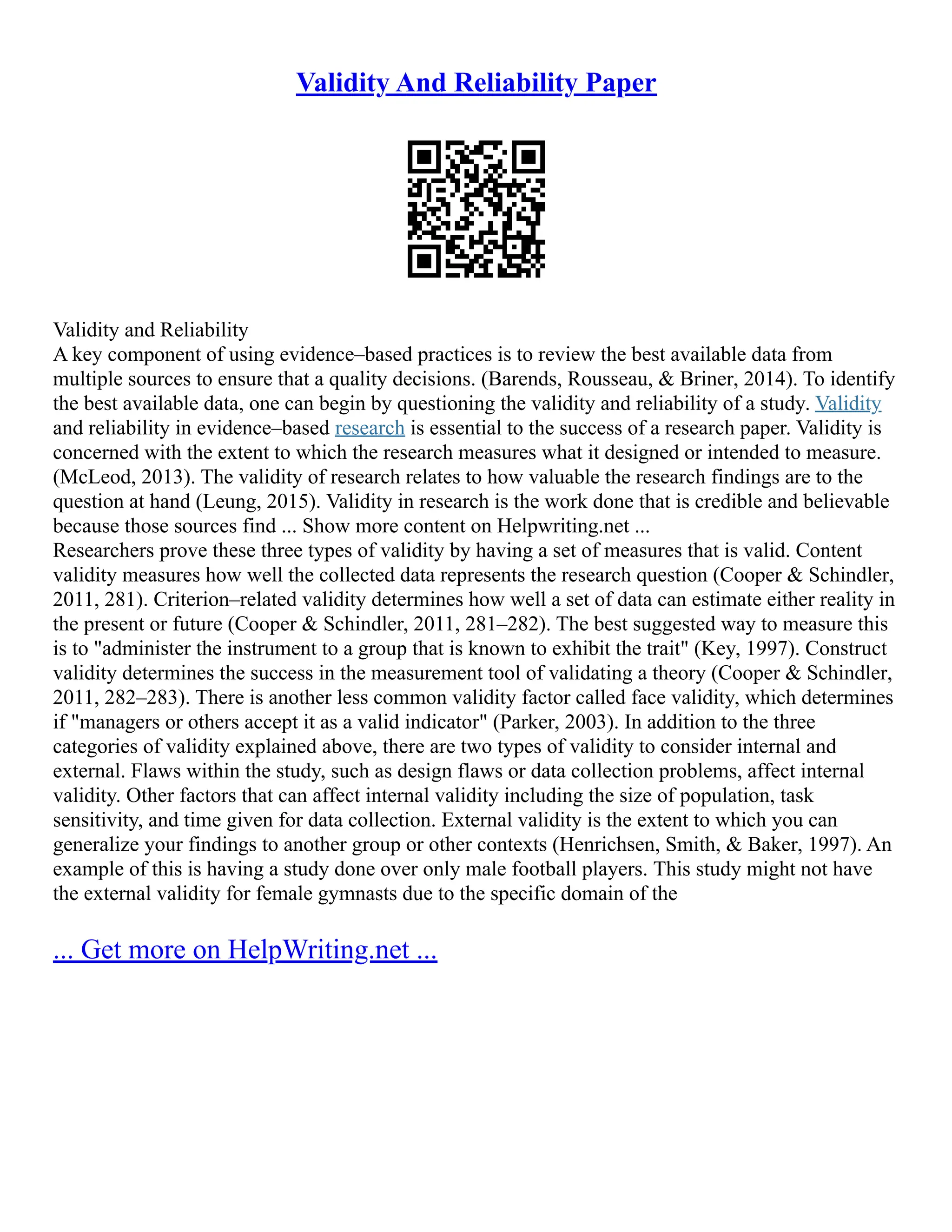 Validity And Reliability Paper
Validity and Reliability
A key component of using evidence–based practices is to review the best available data from
multiple sources to ensure that a quality decisions. (Barends, Rousseau, & Briner, 2014). To identify
the best available data, one can begin by questioning the validity and reliability of a study. Validity
and reliability in evidence–based research is essential to the success of a research paper. Validity is
concerned with the extent to which the research measures what it designed or intended to measure.
(McLeod, 2013). The validity of research relates to how valuable the research findings are to the
question at hand (Leung, 2015). Validity in research is the work done that is credible and believable
because those sources find ... Show more content on Helpwriting.net ...
Researchers prove these three types of validity by having a set of measures that is valid. Content
validity measures how well the collected data represents the research question (Cooper & Schindler,
2011, 281). Criterion–related validity determines how well a set of data can estimate either reality in
the present or future (Cooper & Schindler, 2011, 281–282). The best suggested way to measure this
is to "administer the instrument to a group that is known to exhibit the trait" (Key, 1997). Construct
validity determines the success in the measurement tool of validating a theory (Cooper & Schindler,
2011, 282–283). There is another less common validity factor called face validity, which determines
if "managers or others accept it as a valid indicator" (Parker, 2003). In addition to the three
categories of validity explained above, there are two types of validity to consider internal and
external. Flaws within the study, such as design flaws or data collection problems, affect internal
validity. Other factors that can affect internal validity including the size of population, task
sensitivity, and time given for data collection. External validity is the extent to which you can
generalize your findings to another group or other contexts (Henrichsen, Smith, & Baker, 1997). An
example of this is having a study done over only male football players. This study might not have
the external validity for female gymnasts due to the specific domain of the
... Get more on HelpWriting.net ...
 
