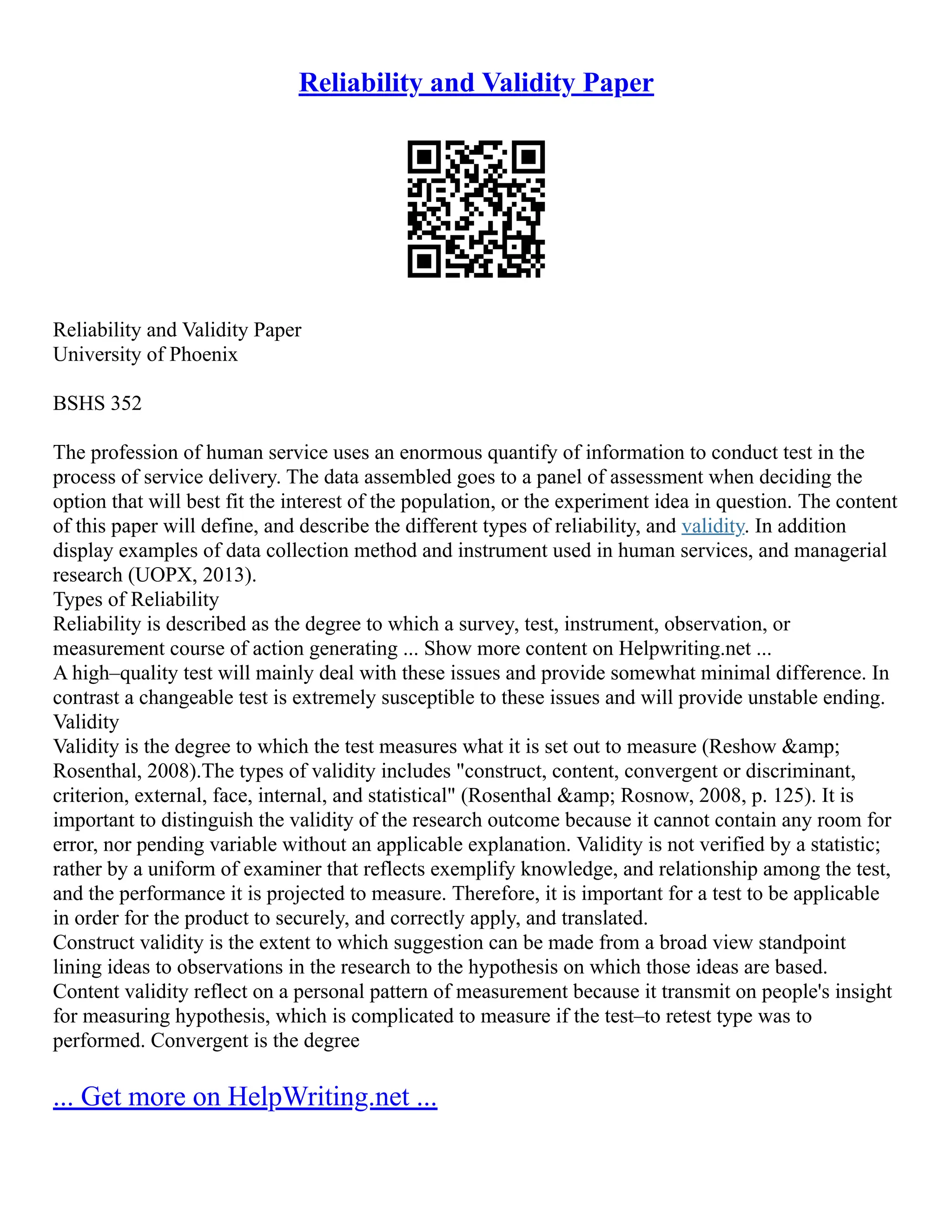 Reliability and Validity Paper
Reliability and Validity Paper
University of Phoenix
BSHS 352
The profession of human service uses an enormous quantify of information to conduct test in the
process of service delivery. The data assembled goes to a panel of assessment when deciding the
option that will best fit the interest of the population, or the experiment idea in question. The content
of this paper will define, and describe the different types of reliability, and validity. In addition
display examples of data collection method and instrument used in human services, and managerial
research (UOPX, 2013).
Types of Reliability
Reliability is described as the degree to which a survey, test, instrument, observation, or
measurement course of action generating ... Show more content on Helpwriting.net ...
A high–quality test will mainly deal with these issues and provide somewhat minimal difference. In
contrast a changeable test is extremely susceptible to these issues and will provide unstable ending.
Validity
Validity is the degree to which the test measures what it is set out to measure (Reshow &amp;
Rosenthal, 2008).The types of validity includes "construct, content, convergent or discriminant,
criterion, external, face, internal, and statistical" (Rosenthal &amp; Rosnow, 2008, p. 125). It is
important to distinguish the validity of the research outcome because it cannot contain any room for
error, nor pending variable without an applicable explanation. Validity is not verified by a statistic;
rather by a uniform of examiner that reflects exemplify knowledge, and relationship among the test,
and the performance it is projected to measure. Therefore, it is important for a test to be applicable
in order for the product to securely, and correctly apply, and translated.
Construct validity is the extent to which suggestion can be made from a broad view standpoint
lining ideas to observations in the research to the hypothesis on which those ideas are based.
Content validity reflect on a personal pattern of measurement because it transmit on people's insight
for measuring hypothesis, which is complicated to measure if the test–to retest type was to
performed. Convergent is the degree
... Get more on HelpWriting.net ...
 